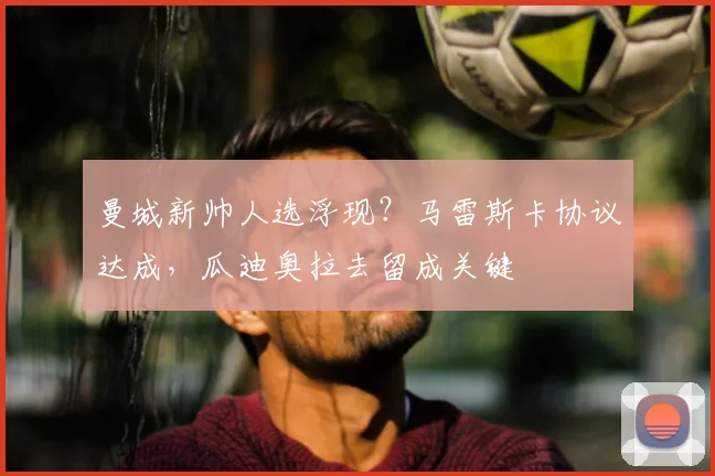 曼城新帅人选浮现？马雷斯卡协议达成，瓜迪奥拉去留成关键