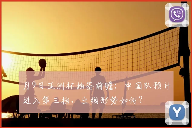 月9日亚洲杯抽签前瞻:中国队预计进入第三档,出线形势如何?