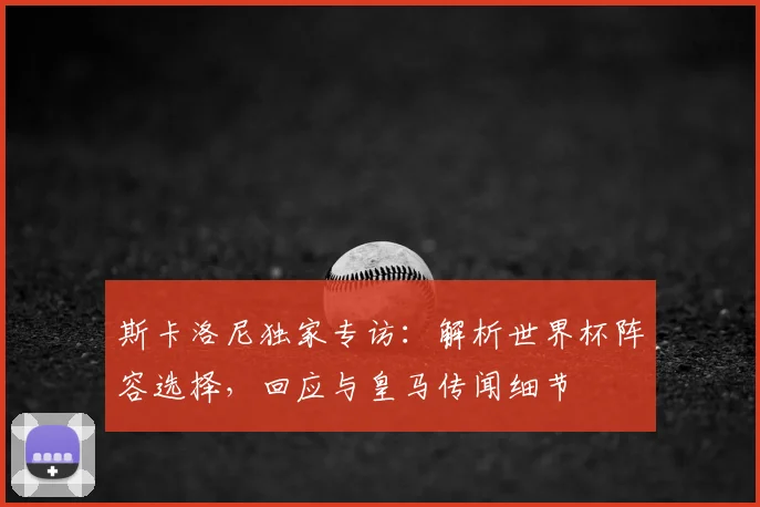斯卡洛尼独家专访：解析世界杯阵容选择，回应与皇马传闻细节