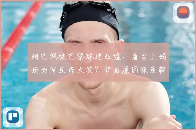 姆巴佩被巴黎球迷狂嘘，看台上妈妈为何反而大笑？背后原因深度解读