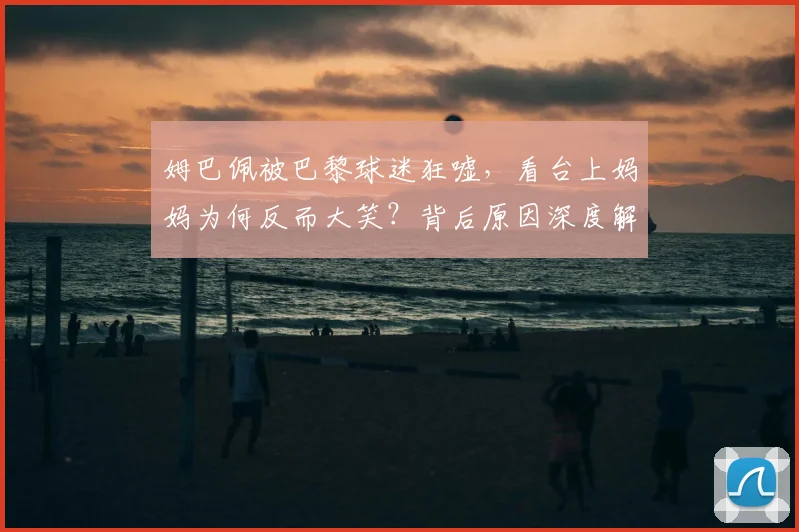 姆巴佩被巴黎球迷狂嘘，看台上妈妈为何反而大笑？背后原因深度解读
