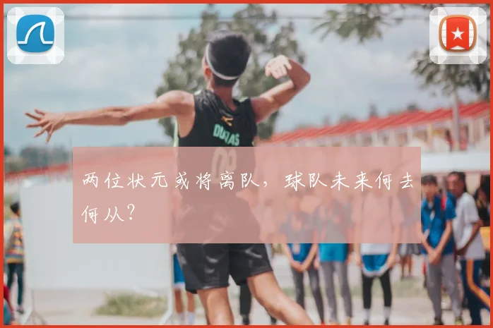 两位状元或将离队，球队未来何去何从？
