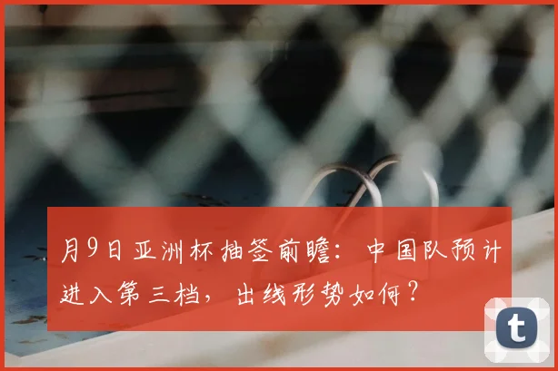 月9日亚洲杯抽签前瞻：中国队预计进入第三档，出线形势如何？